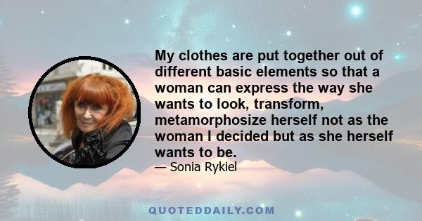 My clothes are put together out of different basic elements so that a woman can express the way she wants to look, transform, metamorphosize herself not as the woman I decided but as she herself wants to be.