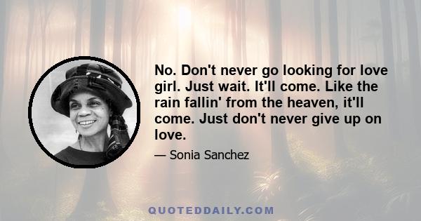 No. Don't never go looking for love girl. Just wait. It'll come. Like the rain fallin' from the heaven, it'll come. Just don't never give up on love.