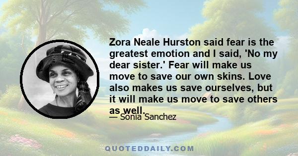 Zora Neale Hurston said fear is the greatest emotion and I said, 'No my dear sister.' Fear will make us move to save our own skins. Love also makes us save ourselves, but it will make us move to save others as well.