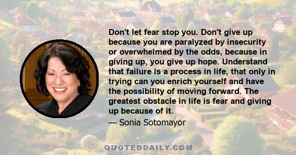 Don't let fear stop you. Don't give up because you are paralyzed by insecurity or overwhelmed by the odds, because in giving up, you give up hope. Understand that failure is a process in life, that only in trying can