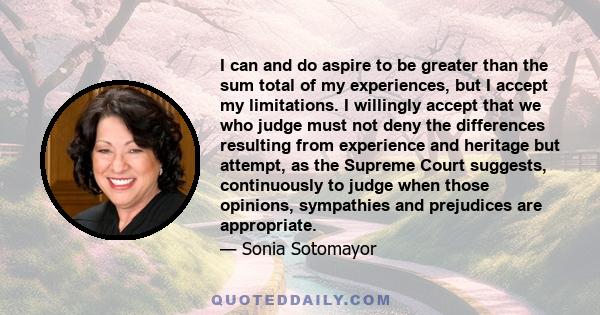 I can and do aspire to be greater than the sum total of my experiences, but I accept my limitations. I willingly accept that we who judge must not deny the differences resulting from experience and heritage but attempt, 