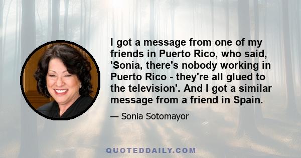 I got a message from one of my friends in Puerto Rico, who said, 'Sonia, there's nobody working in Puerto Rico - they're all glued to the television'. And I got a similar message from a friend in Spain.