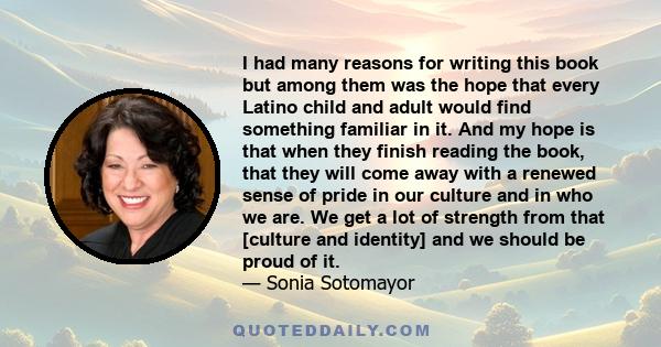 I had many reasons for writing this book but among them was the hope that every Latino child and adult would find something familiar in it. And my hope is that when they finish reading the book, that they will come away 