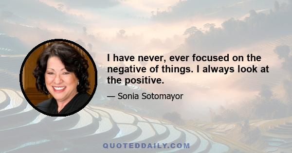 I have never, ever focused on the negative of things. I always look at the positive.