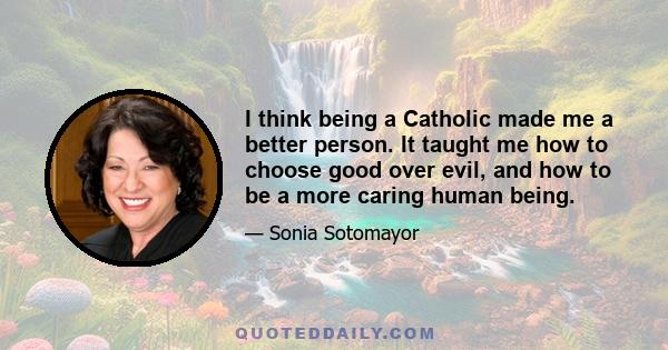 I think being a Catholic made me a better person. It taught me how to choose good over evil, and how to be a more caring human being.