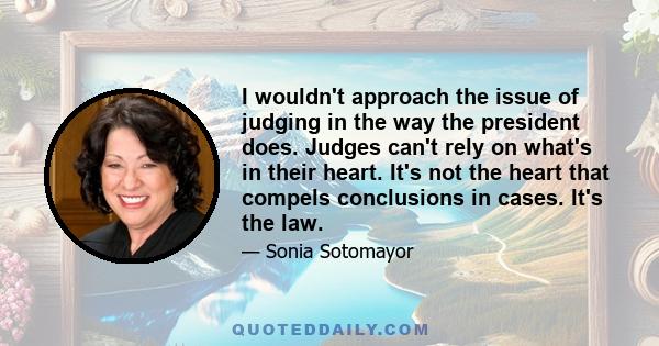 I wouldn't approach the issue of judging in the way the president does. Judges can't rely on what's in their heart. It's not the heart that compels conclusions in cases. It's the law.