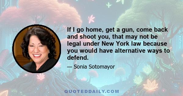 If I go home, get a gun, come back and shoot you, that may not be legal under New York law because you would have alternative ways to defend.
