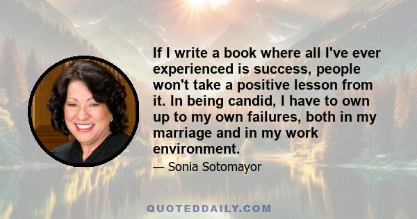 If I write a book where all I've ever experienced is success, people won't take a positive lesson from it. In being candid, I have to own up to my own failures, both in my marriage and in my work environment.