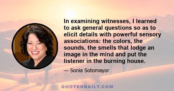 In examining witnesses, I learned to ask general questions so as to elicit details with powerful sensory associations: the colors, the sounds, the smells that lodge an image in the mind and put the listener in the