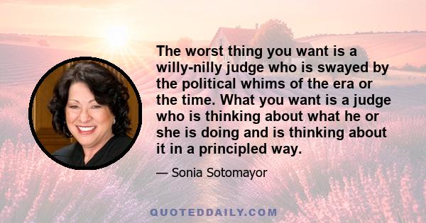 The worst thing you want is a willy-nilly judge who is swayed by the political whims of the era or the time. What you want is a judge who is thinking about what he or she is doing and is thinking about it in a