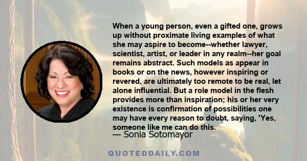 When a young person, even a gifted one, grows up without proximate living examples of what she may aspire to become--whether lawyer, scientist, artist, or leader in any realm--her goal remains abstract. Such models as