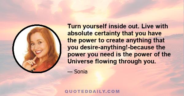 Turn yourself inside out. Live with absolute certainty that you have the power to create anything that you desire-anything!-because the power you need is the power of the Universe flowing through you.