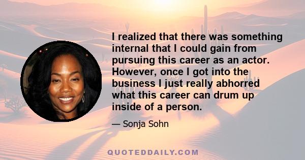 I realized that there was something internal that I could gain from pursuing this career as an actor. However, once I got into the business I just really abhorred what this career can drum up inside of a person.