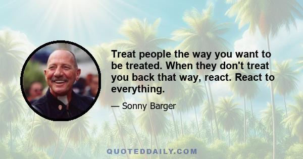 Treat people the way you want to be treated. When they don't treat you back that way, react. React to everything.