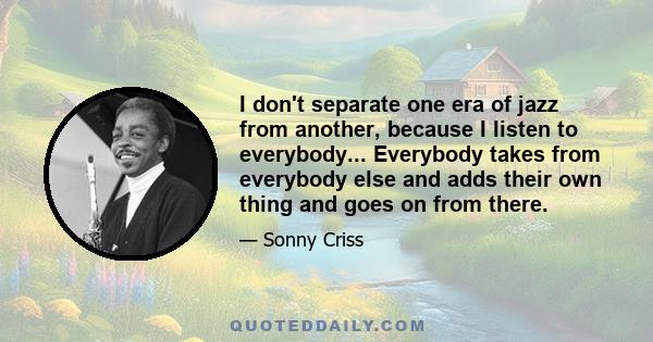 I don't separate one era of jazz from another, because I listen to everybody... Everybody takes from everybody else and adds their own thing and goes on from there.