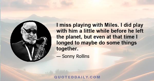 I miss playing with Miles. I did play with him a little while before he left the planet, but even at that time I longed to maybe do some things together.