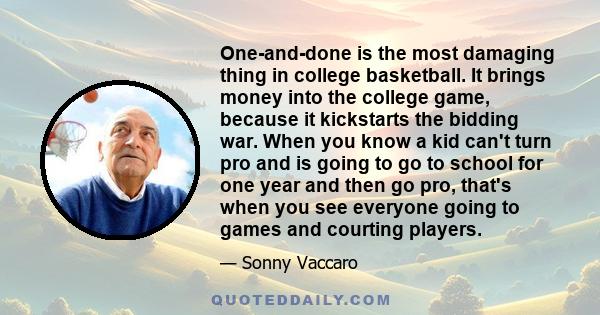 One-and-done is the most damaging thing in college basketball. It brings money into the college game, because it kickstarts the bidding war. When you know a kid can't turn pro and is going to go to school for one year