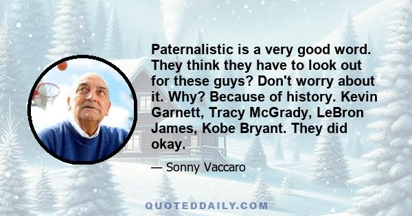 Paternalistic is a very good word. They think they have to look out for these guys? Don't worry about it. Why? Because of history. Kevin Garnett, Tracy McGrady, LeBron James, Kobe Bryant. They did okay.