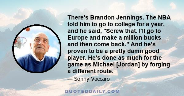 There's Brandon Jennings. The NBA told him to go to college for a year, and he said, Screw that. I'll go to Europe and make a million bucks and then come back. And he's proven to be a pretty damn good player. He's done