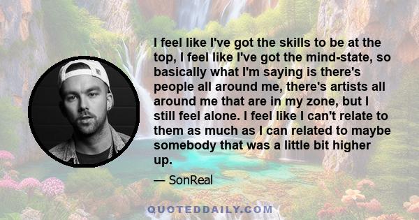 I feel like I've got the skills to be at the top, I feel like I've got the mind-state, so basically what I'm saying is there's people all around me, there's artists all around me that are in my zone, but I still feel