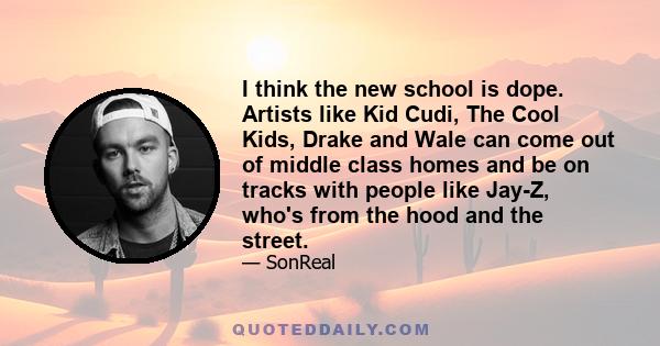 I think the new school is dope. Artists like Kid Cudi, The Cool Kids, Drake and Wale can come out of middle class homes and be on tracks with people like Jay-Z, who's from the hood and the street.