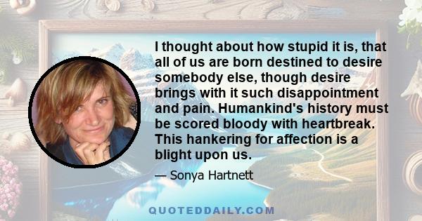 I thought about how stupid it is, that all of us are born destined to desire somebody else, though desire brings with it such disappointment and pain. Humankind's history must be scored bloody with heartbreak. This