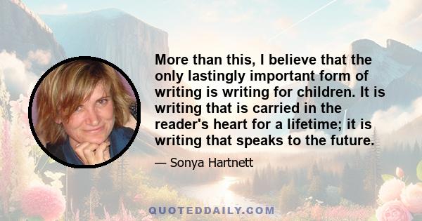 More than this, I believe that the only lastingly important form of writing is writing for children. It is writing that is carried in the reader's heart for a lifetime; it is writing that speaks to the future.