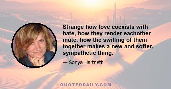 Strange how love coexists with hate, how they render eachother mute, how the swilling of them together makes a new and softer, sympathetic thing.