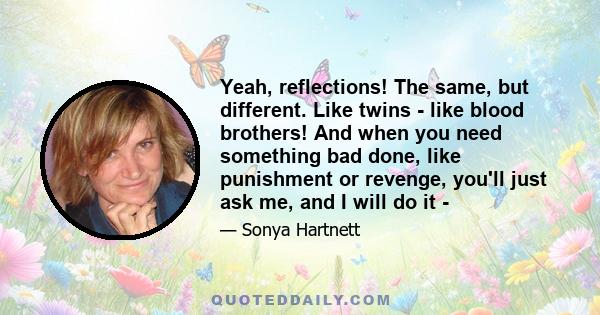 Yeah, reflections! The same, but different. Like twins - like blood brothers! And when you need something bad done, like punishment or revenge, you'll just ask me, and I will do it -