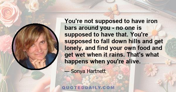 You're not supposed to have iron bars around you - no one is supposed to have that. You're supposed to fall down hills and get lonely, and find your own food and get wet when it rains. That's what happens when you're