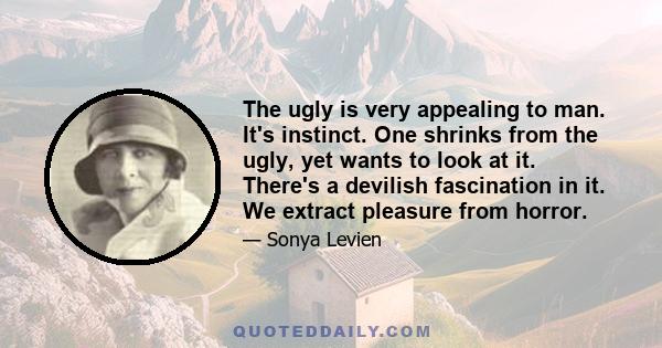 The ugly is very appealing to man. It's instinct. One shrinks from the ugly, yet wants to look at it. There's a devilish fascination in it. We extract pleasure from horror.