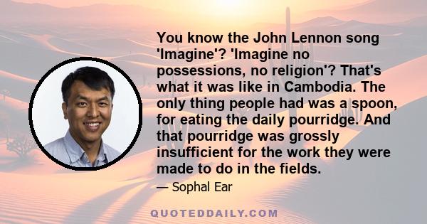 You know the John Lennon song 'Imagine'? 'Imagine no possessions, no religion'? That's what it was like in Cambodia. The only thing people had was a spoon, for eating the daily pourridge. And that pourridge was grossly