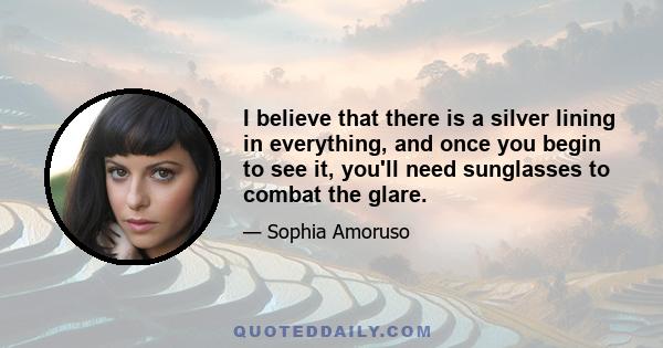 I believe that there is a silver lining in everything, and once you begin to see it, you'll need sunglasses to combat the glare.