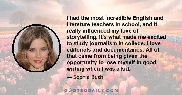 I had the most incredible English and literature teachers in school, and it really influenced my love of storytelling. It's what made me excited to study journalism in college. I love editorials and documentaries. All