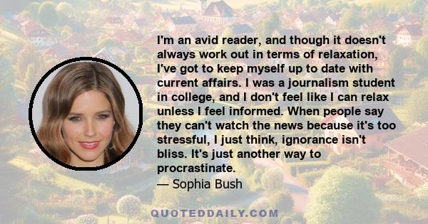 I'm an avid reader, and though it doesn't always work out in terms of relaxation, I've got to keep myself up to date with current affairs. I was a journalism student in college, and I don't feel like I can relax unless