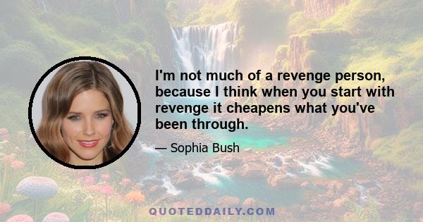 I'm not much of a revenge person, because I think when you start with revenge it cheapens what you've been through.