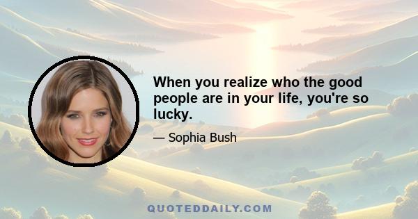 When you realize who the good people are in your life, you're so lucky.