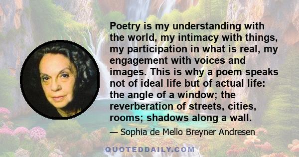 Poetry is my understanding with the world, my intimacy with things, my participation in what is real, my engagement with voices and images. This is why a poem speaks not of ideal life but of actual life: the angle of a