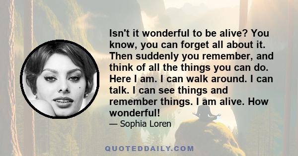 Isn't it wonderful to be alive? You know, you can forget all about it. Then suddenly you remember, and think of all the things you can do. Here I am. I can walk around. I can talk. I can see things and remember things.