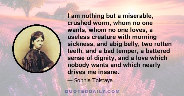 I am nothing but a miserable, crushed worm, whom no one wants, whom no one loves, a useless creature with morning sickness, and abig belly, two rotten teeth, and a bad temper, a battered sense of dignity, and a love