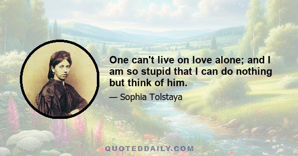 One can't live on love alone; and I am so stupid that I can do nothing but think of him.