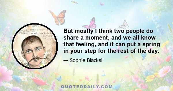 But mostly I think two people do share a moment, and we all know that feeling, and it can put a spring in your step for the rest of the day.