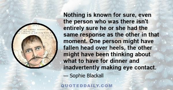 Nothing is known for sure, even the person who was there isn't entirely sure he or she had the same response as the other in that moment. One person might have fallen head over heels, the other might have been thinking