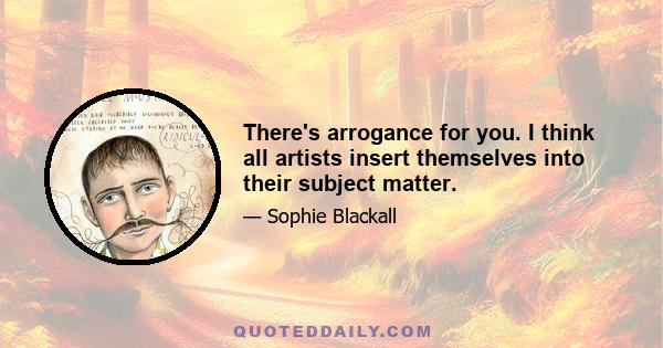 There's arrogance for you. I think all artists insert themselves into their subject matter.