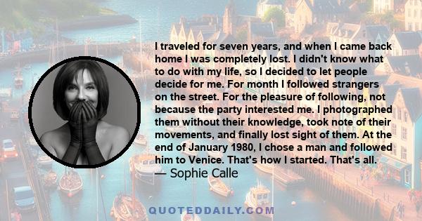 I traveled for seven years, and when I came back home I was completely lost. I didn't know what to do with my life, so I decided to let people decide for me. For month I followed strangers on the street. For the