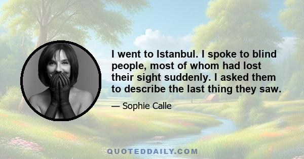 I went to Istanbul. I spoke to blind people, most of whom had lost their sight suddenly. I asked them to describe the last thing they saw.