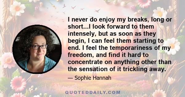 I never do enjoy my breaks, long or short...I look forward to them intensely, but as soon as they begin, I can feel them starting to end. I feel the temporariness of my freedom, and find it hard to concentrate on