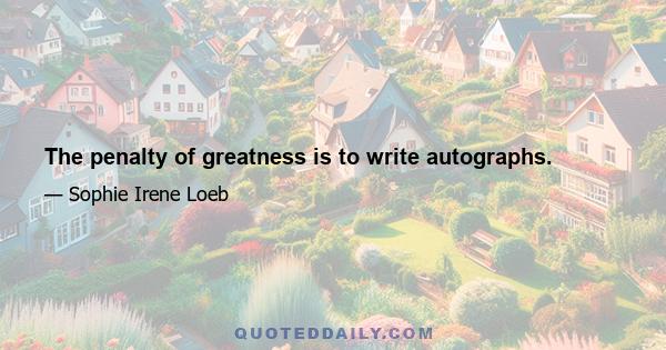 The penalty of greatness is to write autographs.