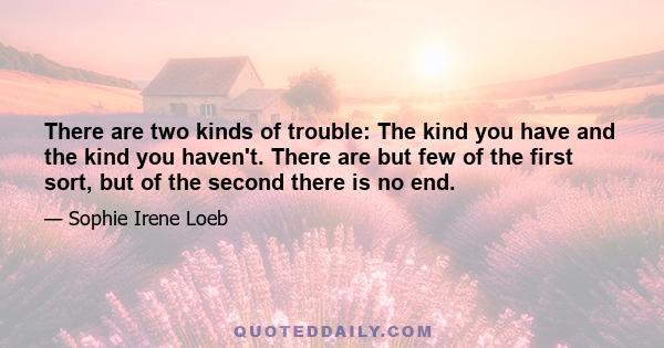 There are two kinds of trouble: The kind you have and the kind you haven't. There are but few of the first sort, but of the second there is no end.