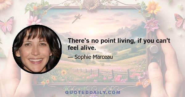 There's no point living, if you can't feel alive.